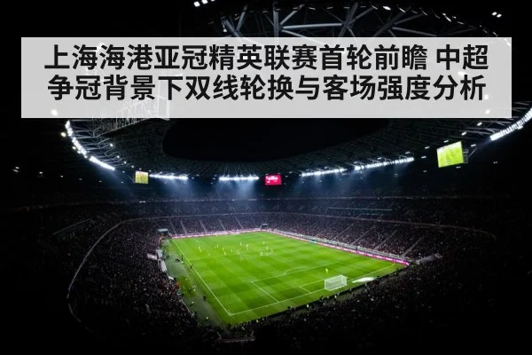 上海海港亚冠精英联赛首轮前瞻 中超争冠背景下双线轮换与客场强度分析
