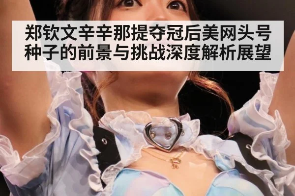 郑钦文辛辛那提夺冠后美网头号种子的前景与挑战深度解析展望